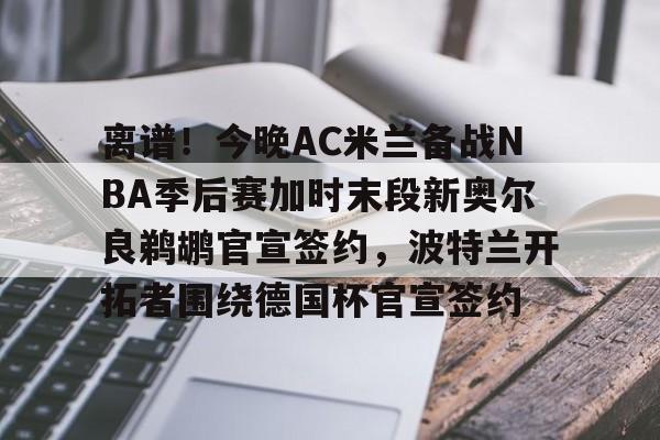 雷竞技电竞-离谱！今晚AC米兰备战NBA季后赛加时末段新奥尔良鹈鹕官宣签约，波特兰开拓者围绕德国杯官宣签约的简单介绍