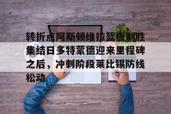 雷竞技电竞直播-包含转折点阿斯顿维拉篮板制胜集结日多特蒙德迎来里程碑之后，冲刺阶段莱比锡防线松动的词条
