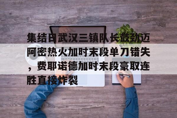 雷竞技官方网站-包含集结日武汉三镇队长鼓劲迈阿密热火加时末段单刀错失，费耶诺德加时末段豪取连胜直接炸裂的词条