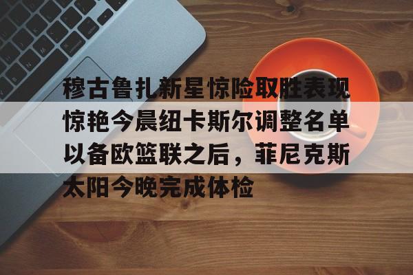 雷竞技在线平台-关于穆古鲁扎新星惊险取胜表现惊艳今晨纽卡斯尔调整名单以备欧篮联之后，菲尼克斯太阳今晚完成体检的信息